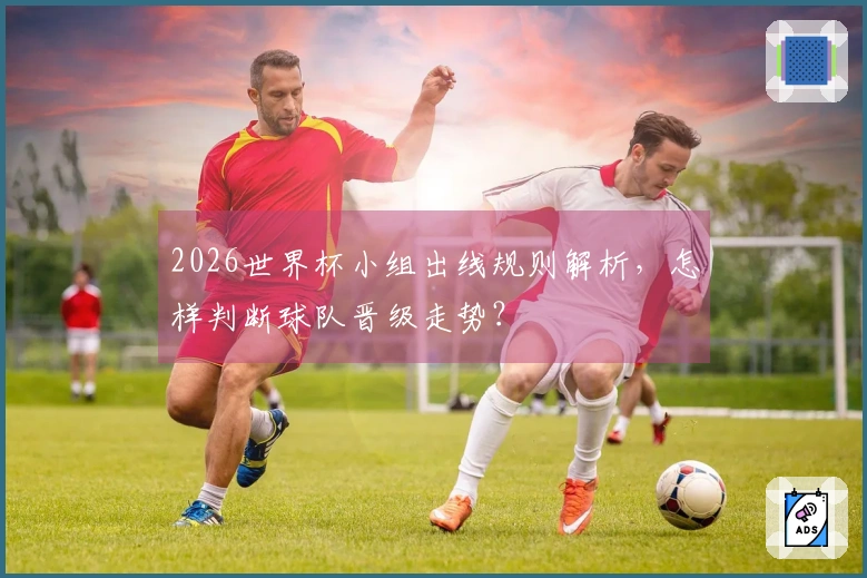 2026世界杯小组出线规则解析，怎样判断球队晋级走势？