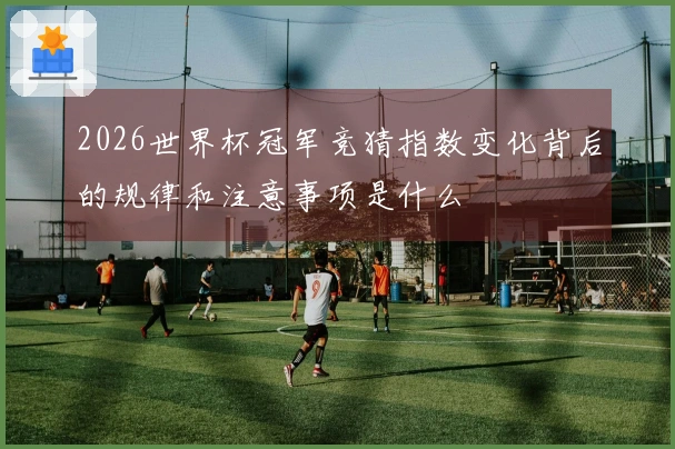 2026世界杯冠军竞猜指数变化背后的规律和注意事项是什么