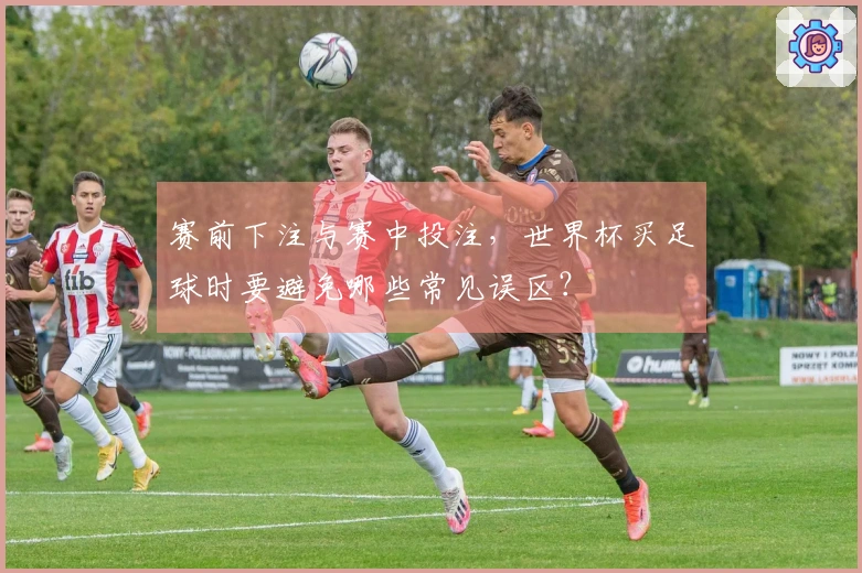 赛前下注与赛中投注,世界杯买足球时要避免哪些常见误区?