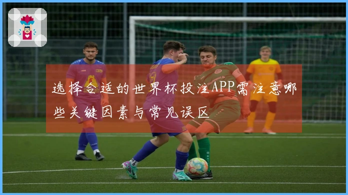 选择合适的世界杯投注APP需注意哪些关键因素与常见误区